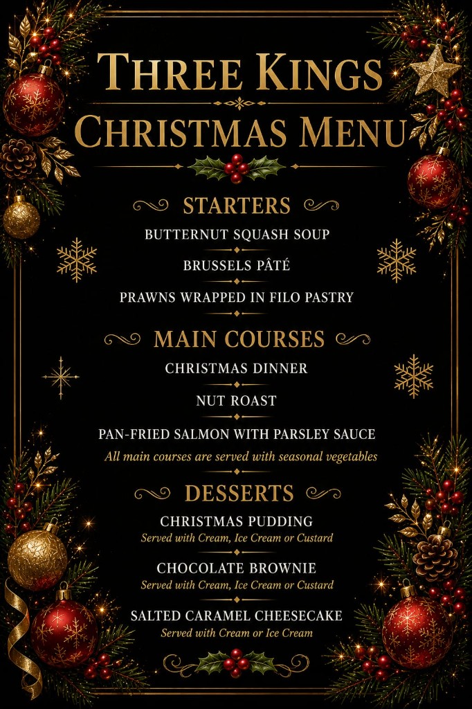 Three Kings Christmas Menu. Starters: Butternut Squash Soup, Brussels Pâté, Prawns Wrapped in Filo Pastry. Main courses: Christmas Dinner, Nut Roast, Pan-Fried Salmon with Parsley Sauce, all served with seasonal vegetables. Desserts: Christmas Pudding with cream, ice cream or custard; Chocolate Brownie with cream, ice cream or custard; Salted Caramel Cheesecake with cream or ice cream.